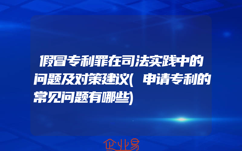 假冒专利罪在司法实践中的问题及对策建议(申请专利的常见问题有哪些)