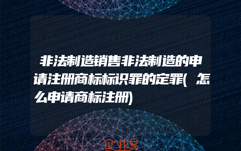 非法制造销售非法制造的申请注册商标标识罪的定罪(怎么申请商标注册)