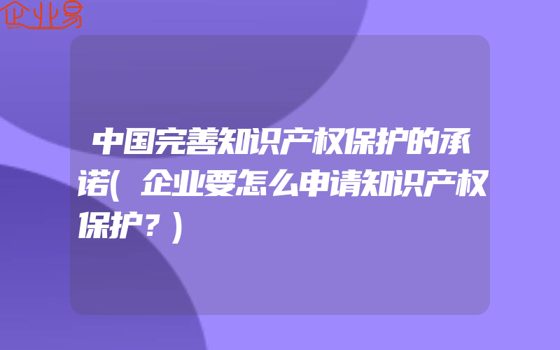 中国完善知识产权保护的承诺(企业要怎么申请知识产权保护？)