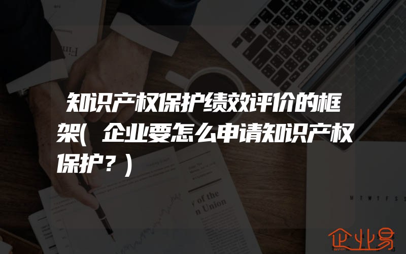 知识产权保护绩效评价的框架(企业要怎么申请知识产权保护？)