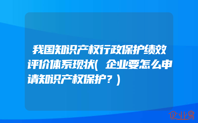 我国知识产权行政保护绩效评价体系现状(企业要怎么申请知识产权保护？)