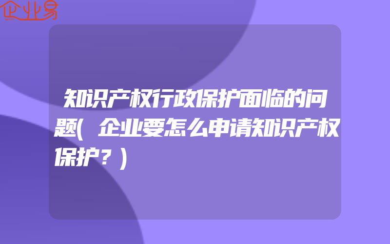 知识产权行政保护面临的问题(企业要怎么申请知识产权保护？)