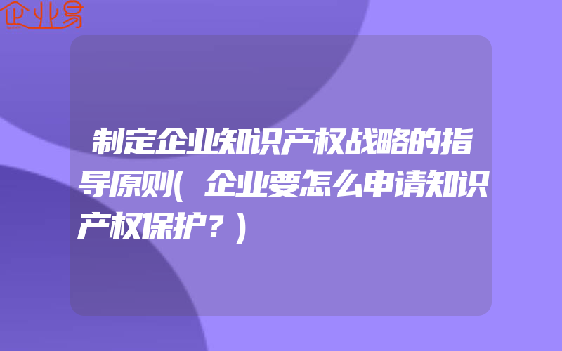 制定企业知识产权战略的指导原则(企业要怎么申请知识产权保护？)