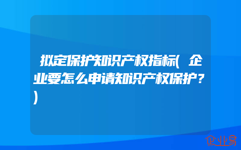 拟定保护知识产权指标(企业要怎么申请知识产权保护？)