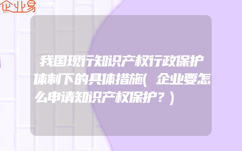 我国现行知识产权行政保护体制下的具体措施(企业要怎么申请知识产权保护？)