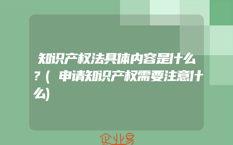 知识产权法具体内容是什么？(申请知识产权需要注意什么)