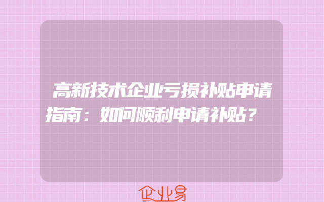 高新技术企业亏损补贴申请指南：如何顺利申请补贴？