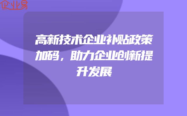 高新技术企业补贴政策加码，助力企业创新提升发展