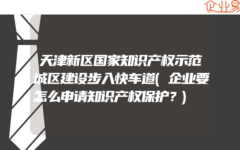 天津新区国家知识产权示范城区建设步入快车道(企业要怎么申请知识产权保护？)