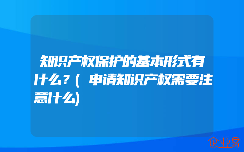 知识产权保护的基本形式有什么？(申请知识产权需要注意什么)