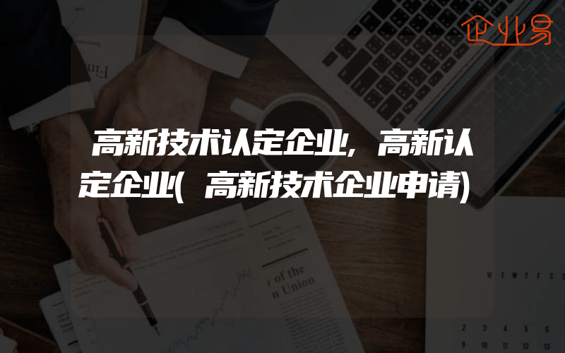 高新技术认定企业,高新认定企业(高新技术企业申请)