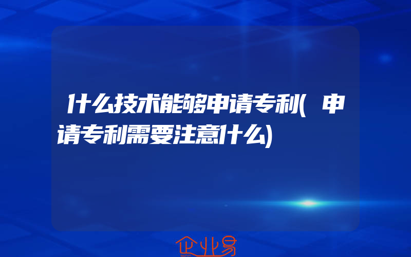 什么技术能够申请专利(申请专利需要注意什么)