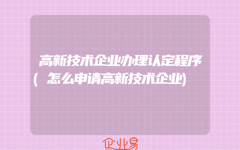 高新技术企业办理认定程序(怎么申请高新技术企业)