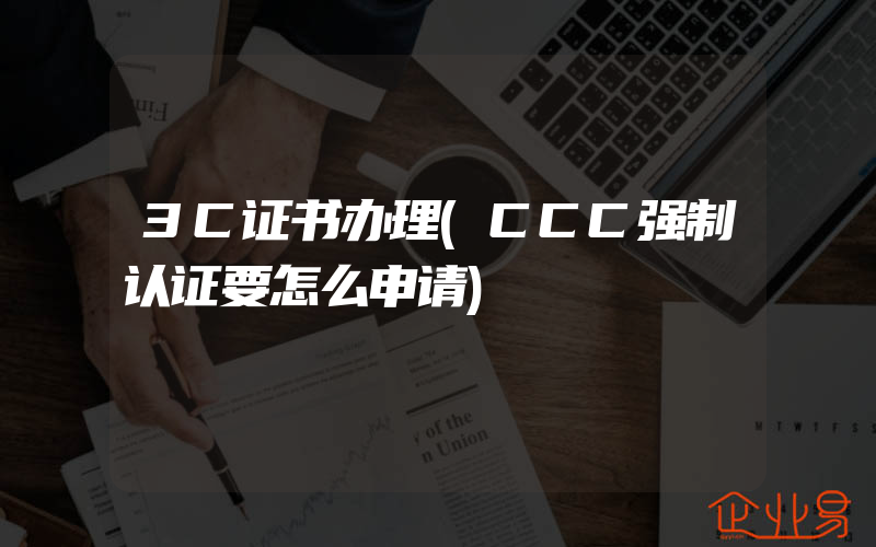 3C证书办理(CCC强制认证要怎么申请)