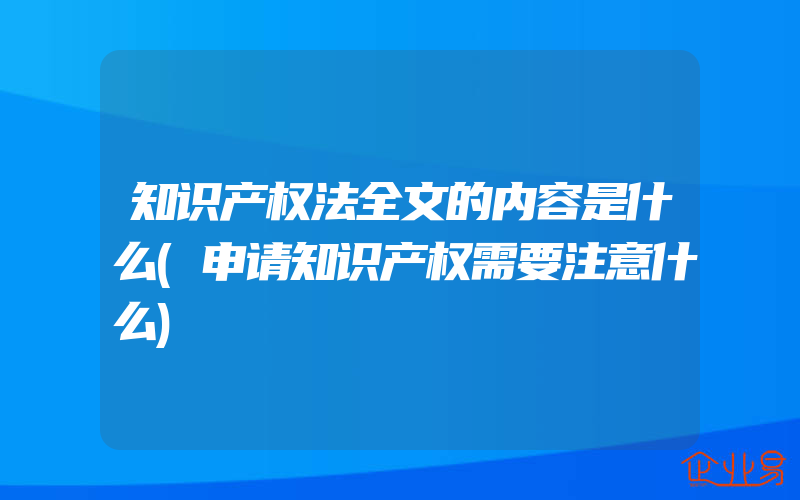 知识产权法全文的内容是什么(申请知识产权需要注意什么)