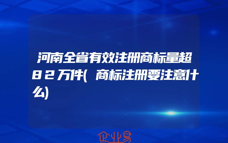 河南全省有效注册商标量超82万件(商标注册要注意什么)