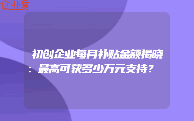 初创企业每月补贴金额揭晓：最高可获多少万元支持？