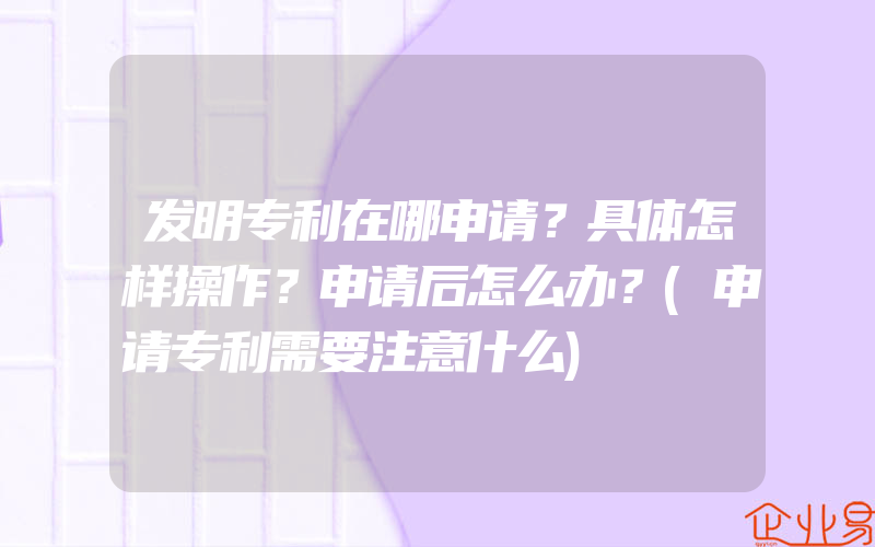 发明专利在哪申请？具体怎样操作？申请后怎么办？(申请专利需要注意什么)