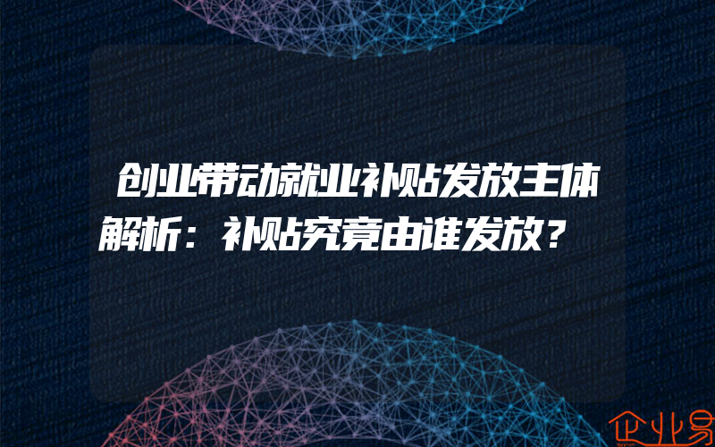 创业带动就业补贴发放主体解析：补贴究竟由谁发放？