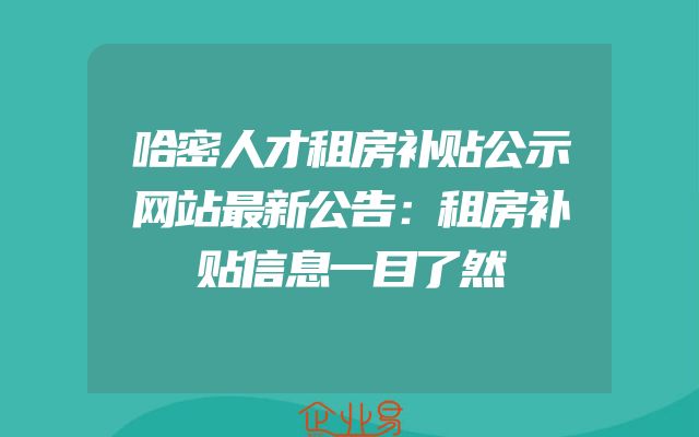 哈密人才租房补贴公示网站最新公告：租房补贴信息一目了然