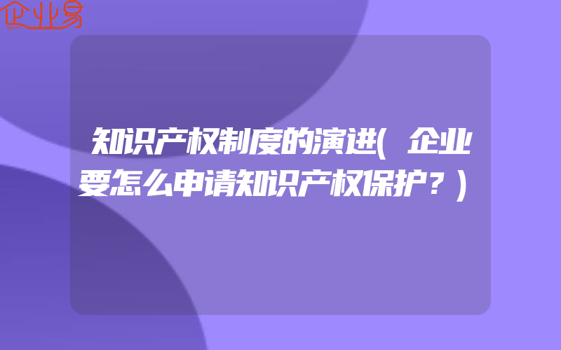 知识产权制度的演进(企业要怎么申请知识产权保护？)