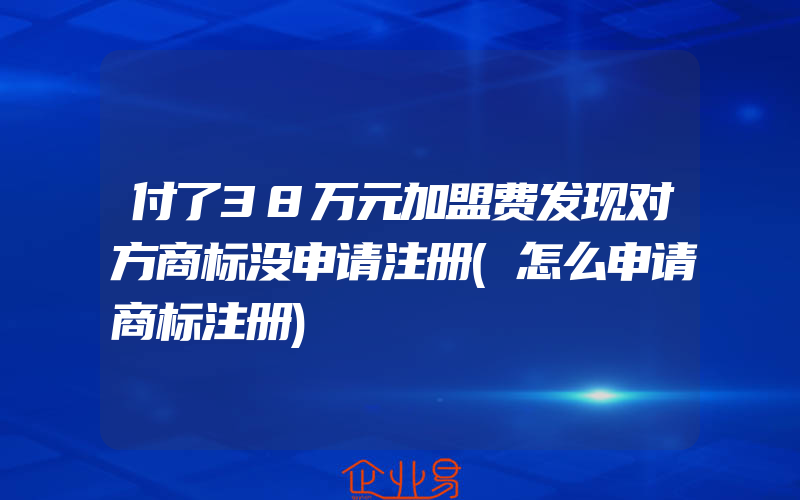 付了38万元加盟费发现对方商标没申请注册(怎么申请商标注册)