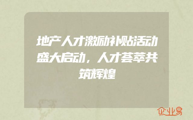 地产人才激励补贴活动盛大启动，人才荟萃共筑辉煌