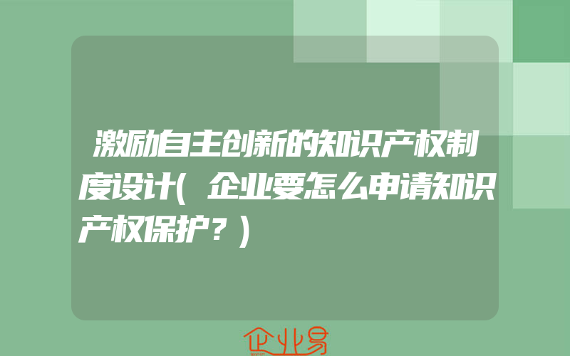 激励自主创新的知识产权制度设计(企业要怎么申请知识产权保护？)