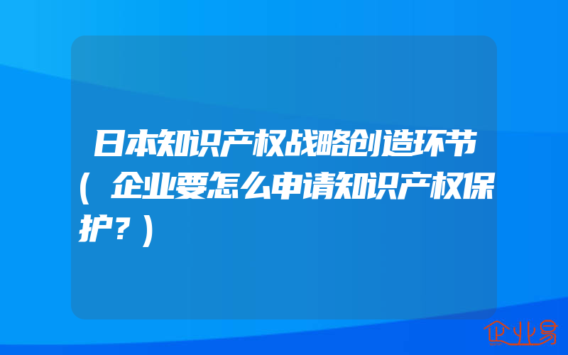 日本知识产权战略创造环节(企业要怎么申请知识产权保护？)