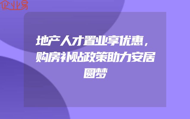 地产人才置业享优惠，购房补贴政策助力安居圆梦