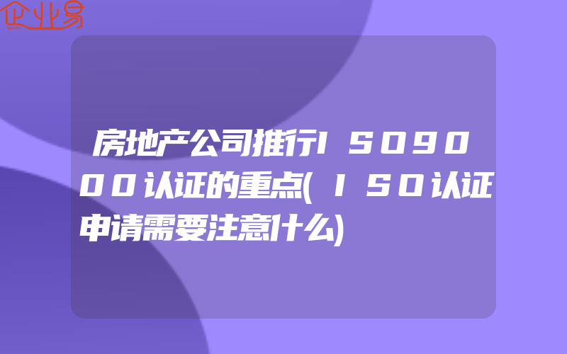 房地产公司推行ISO9000认证的重点(ISO认证申请需要注意什么)