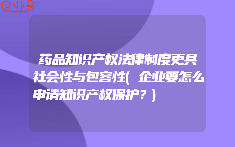 药品知识产权法律制度更具社会性与包容性(企业要怎么申请知识产权保护？)