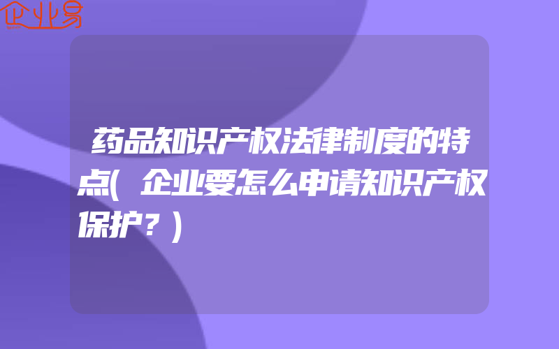 药品知识产权法律制度的特点(企业要怎么申请知识产权保护？)