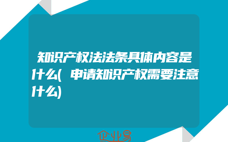 知识产权法法条具体内容是什么(申请知识产权需要注意什么)