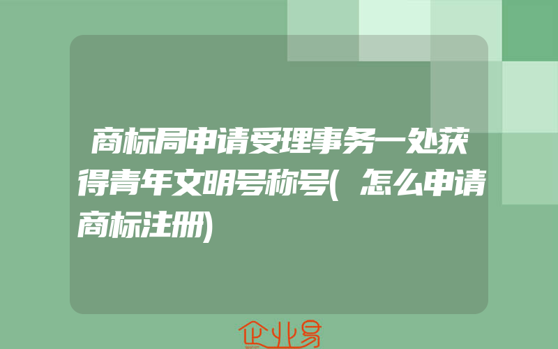 商标局申请受理事务一处获得青年文明号称号(怎么申请商标注册)