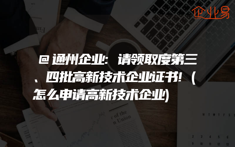 @通州企业:请领取度第三、四批高新技术企业证书!(怎么申请高新技术企业)