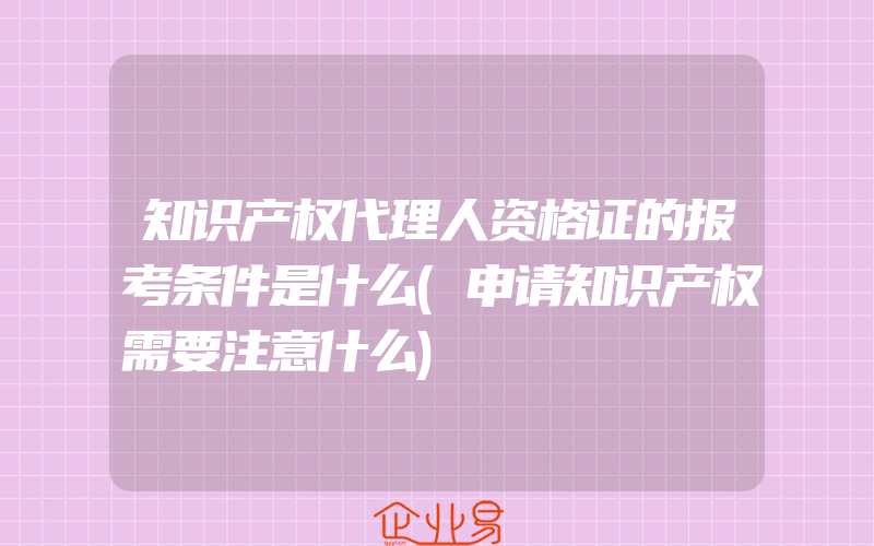 知识产权代理人资格证的报考条件是什么(申请知识产权需要注意什么)