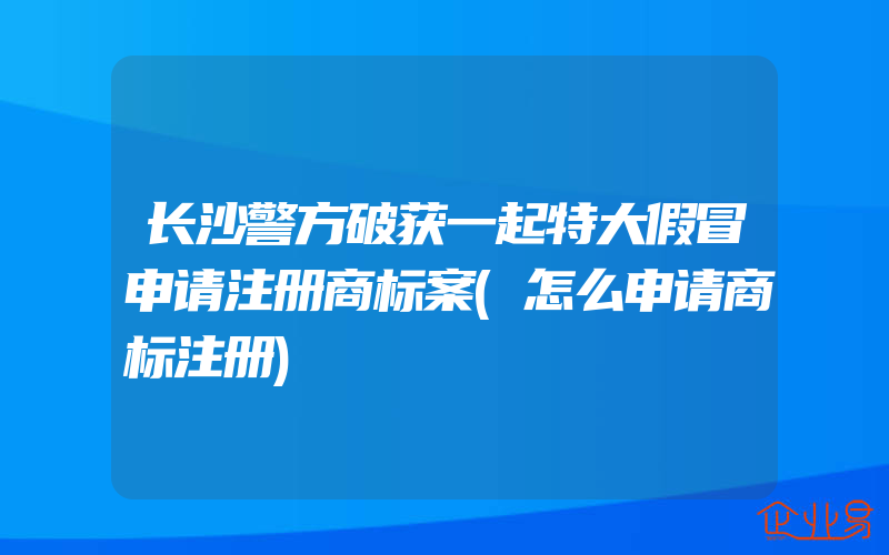 长沙警方破获一起特大假冒申请注册商标案(怎么申请商标注册)