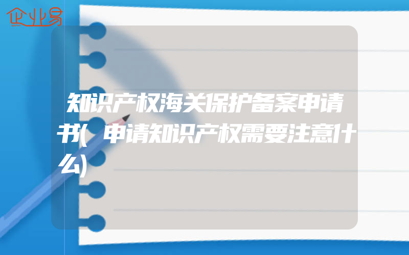 知识产权海关保护备案申请书(申请知识产权需要注意什么)