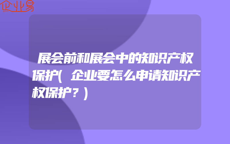 展会前和展会中的知识产权保护(企业要怎么申请知识产权保护？)