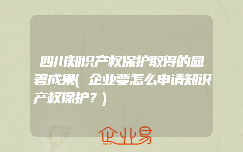 四川知识产权保护取得的显著成果(企业要怎么申请知识产权保护？)