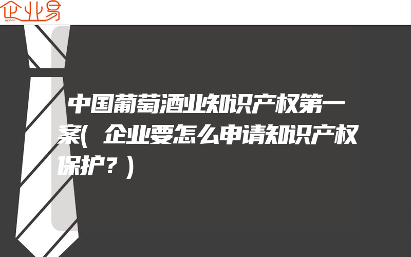 中国葡萄酒业知识产权第一案(企业要怎么申请知识产权保护？)