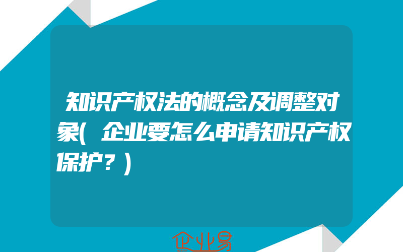 知识产权法的概念及调整对象(企业要怎么申请知识产权保护？)