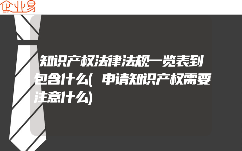 知识产权法律法规一览表到包含什么(申请知识产权需要注意什么)