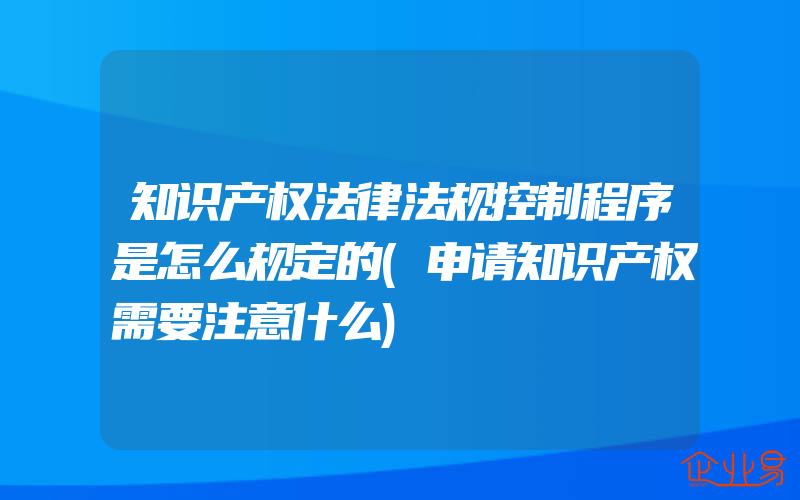 知识产权法律法规控制程序是怎么规定的(申请知识产权需要注意什么)