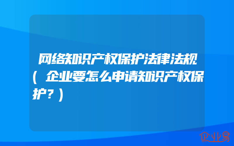 网络知识产权保护法律法规(企业要怎么申请知识产权保护？)