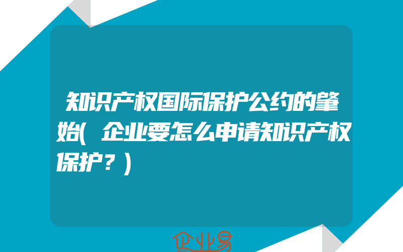 知识产权国际保护公约的肇始(企业要怎么申请知识产权保护？)