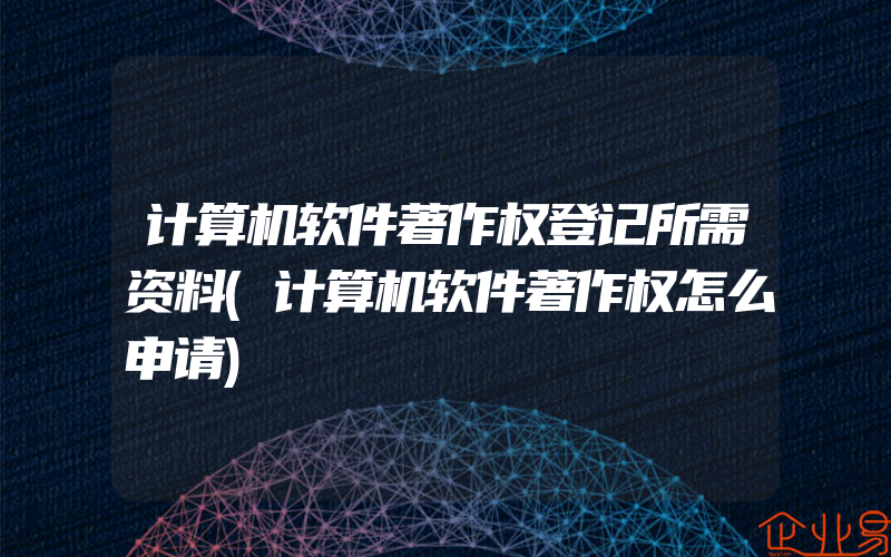 计算机软件著作权登记所需资料(计算机软件著作权怎么申请)