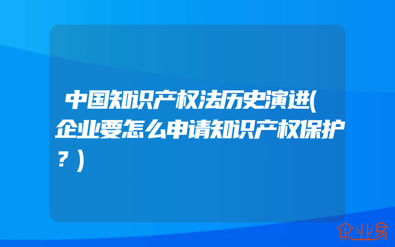 中国知识产权法历史演进(企业要怎么申请知识产权保护？)