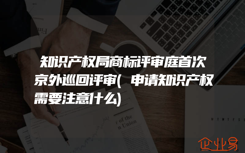 知识产权局商标评审庭首次京外巡回评审(申请知识产权需要注意什么)